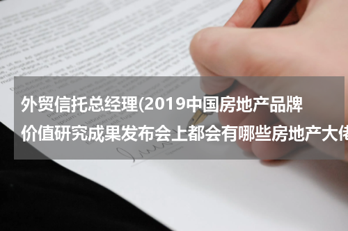 外贸信托总经理(2019中国房地产品牌价值研究成果发布会上都会有哪些房地产大佬参加？)