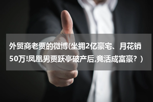 外贸商老贾的微博(坐拥2亿豪宅、月花销50万!凤凰男贾跃亭破产后,竟活成富豪？)