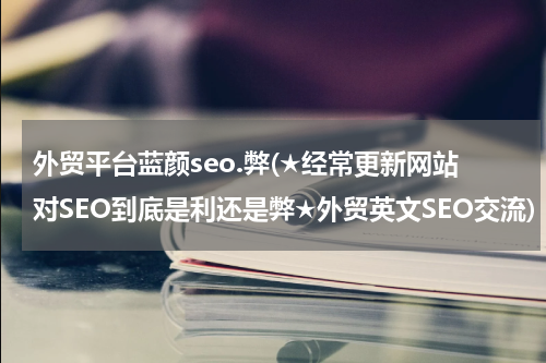 外贸平台蓝颜seo.弊(★经常更新网站对SEO到底是利还是弊★外贸英文SEO交流)