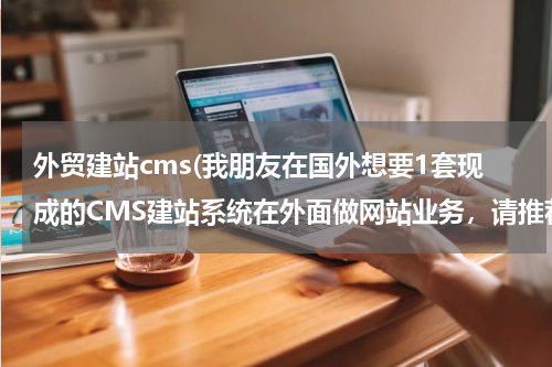 外贸建站cms(我朋友在国外想要1套现成的CMS建站系统在外面做网站业务，请推荐下，免费或买都可以)
