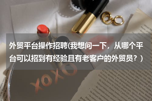 外贸平台操作招聘(我想问一下，从哪个平台可以招到有经验且有老客户的外贸员？)