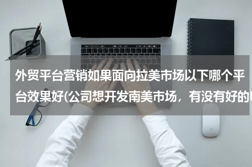 外贸平台营销如果面向拉美市场以下哪个平台效果好(公司想开发南美市场，有没有好的B2B平台，介绍一下！谢谢！)