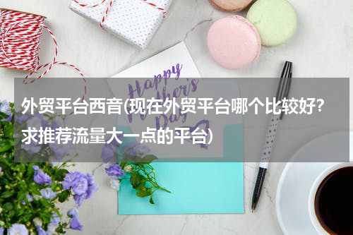 外贸平台西音(现在外贸平台哪个比较好？求推荐流量大一点的平台)