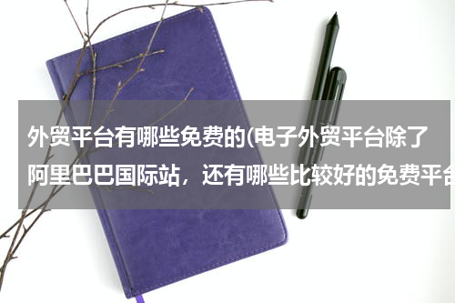 外贸平台有哪些免费的(电子外贸平台除了阿里巴巴国际站，还有哪些比较好的免费平台？)