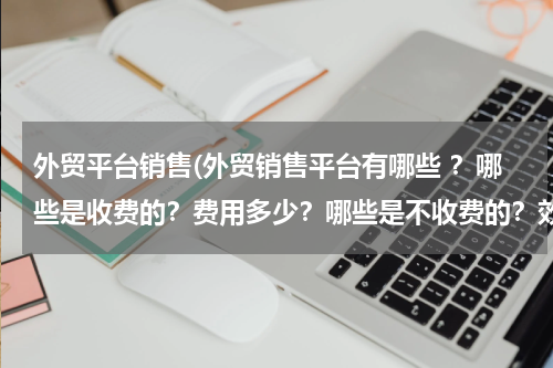 外贸平台销售(外贸销售平台有哪些 ？哪些是收费的？费用多少？哪些是不收费的？效果怎么样？)