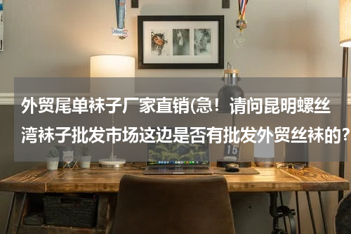 外贸尾单袜子厂家直销(急！请问昆明螺丝湾袜子批发市场这边是否有批发外贸丝袜的？望有知道的朋友简答，本人在此先谢谢了！)