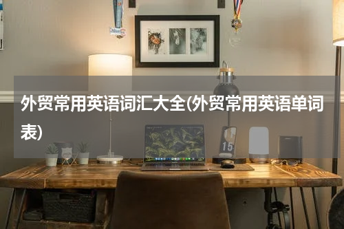 外贸常用英语词汇大全(外贸常用英语单词表)