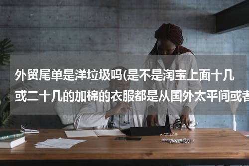 外贸尾单是洋垃圾吗(是不是淘宝上面十几或二十几的加棉的衣服都是从国外太平间或者停尸房里死人穿过的衣服？？如果不是能相信)