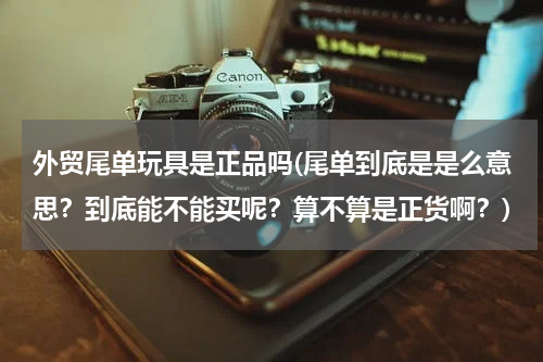 外贸尾单玩具是正品吗(尾单到底是是么意思？到底能不能买呢？算不算是正货啊？)
