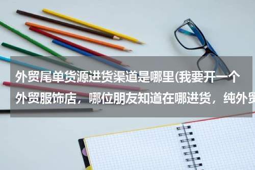 外贸尾单货源进货渠道是哪里(我要开一个外贸服饰店，哪位朋友知道在哪进货，纯外贸尾单的，哪位朋友知道、)