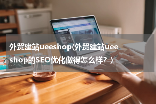外贸建站ueeshop(外贸建站ueeshop的SEO优化做得怎么样？)
