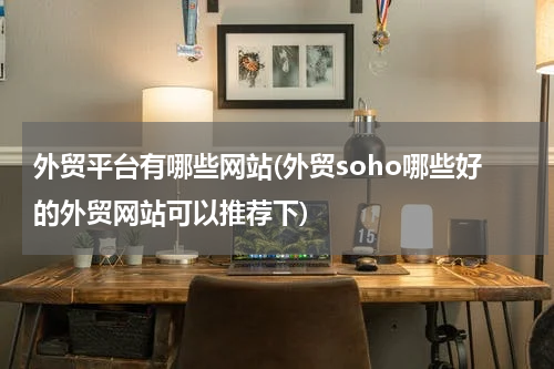 外贸平台有哪些网站(外贸soho哪些好的外贸网站可以推荐下)
