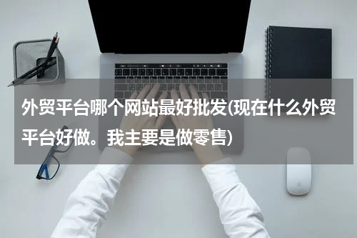 外贸平台哪个网站最好批发(现在什么外贸平台好做。我主要是做零售)