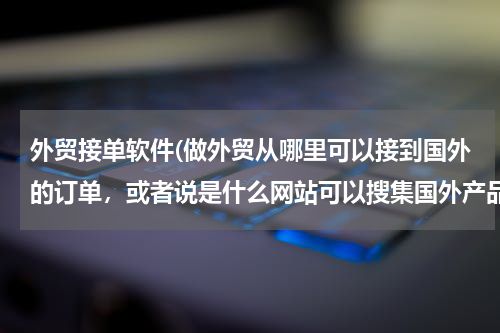 外贸接单软件(做外贸从哪里可以接到国外的订单，或者说是什么网站可以搜集国外产品需求信息)