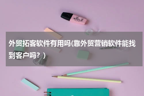 外贸拓客软件有用吗(靠外贸营销软件能找到客户吗？)