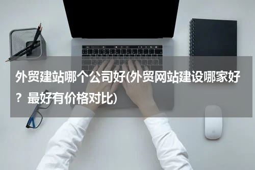 外贸建站哪个公司好(外贸网站建设哪家好？最好有价格对比)