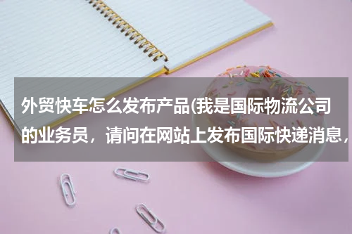 外贸快车怎么发布产品(我是国际物流公司的业务员，请问在网站上发布国际快递消息，要怎么发布内容才能被客服查到内容？)
