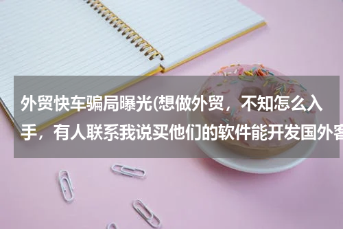 外贸快车骗局曝光(想做外贸，不知怎么入手，有人联系我说买他们的软件能开发国外客户，这个靠谱吗？哪位前辈带带我，谢谢)