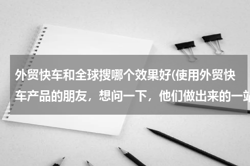 外贸快车和全球搜哪个效果好(使用外贸快车产品的朋友，想问一下，他们做出来的一站式智能网络营销老外的询盘量高吗？确定这个好用吗)