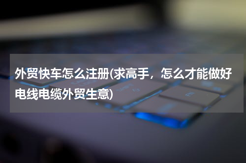 外贸快车怎么注册(求高手，怎么才能做好电线电缆外贸生意)
