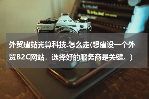 外贸建站光算科技.怎么走(想建设一个外贸B2C网站，选择好的服务商是关键。)