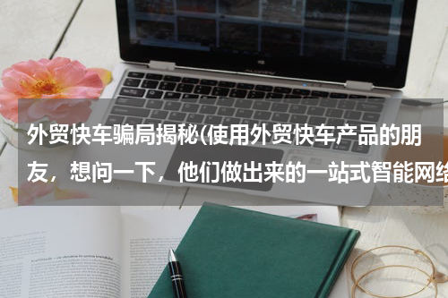 外贸快车骗局揭秘(使用外贸快车产品的朋友，想问一下，他们做出来的一站式智能网络营销老外的询盘量高吗？确定这个好用吗)