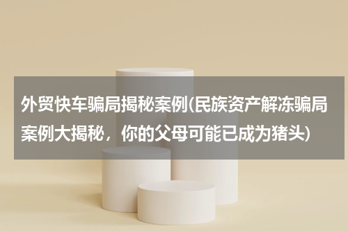 外贸快车骗局揭秘案例(民族资产解冻骗局案例大揭秘，你的父母可能已成为猪头)