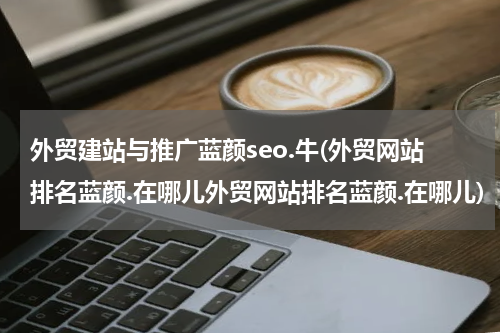 外贸建站与推广蓝颜seo.牛(外贸网站排名蓝颜.在哪儿外贸网站排名蓝颜.在哪儿)