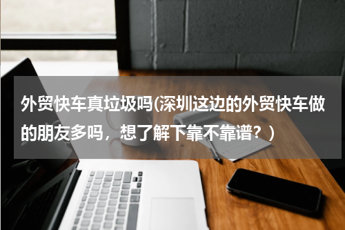 外贸快车真垃圾吗(深圳这边的外贸快车做的朋友多吗，想了解下靠不靠谱？)