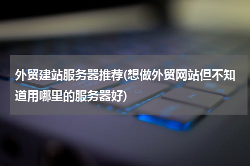 外贸建站服务器推荐(想做外贸网站但不知道用哪里的服务器好)