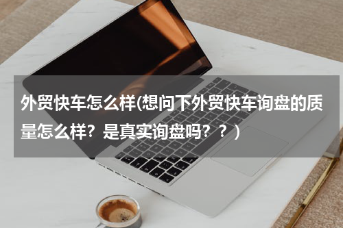 外贸快车怎么样(想问下外贸快车询盘的质量怎么样？是真实询盘吗？？)