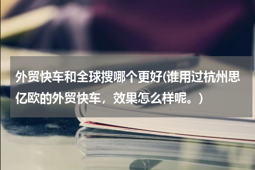 外贸快车和全球搜哪个更好(谁用过杭州思亿欧的外贸快车，效果怎么样呢。)