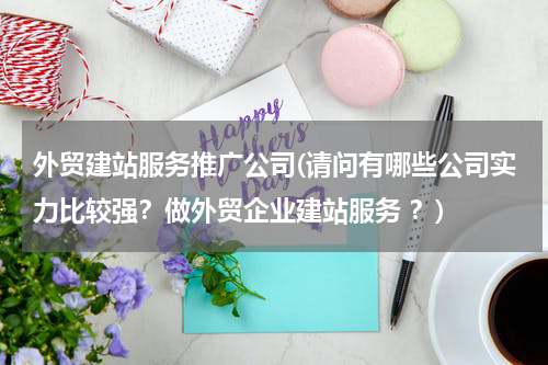 外贸建站服务推广公司(请问有哪些公司实力比较强？做外贸企业建站服务 ？)