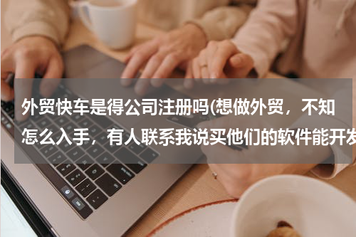 外贸快车是得公司注册吗(想做外贸，不知怎么入手，有人联系我说买他们的软件能开发国外客户，这个靠谱吗？哪位前辈带带我，谢谢)