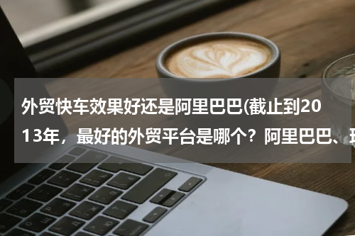 外贸快车效果好还是阿里巴巴(截止到2013年，最好的外贸平台是哪个？阿里巴巴、环球资源、made in chaina 现在怎么样？重点说下阿里巴)