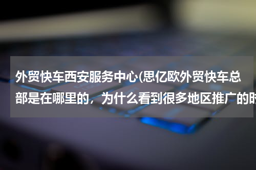 外贸快车西安服务中心(思亿欧外贸快车总部是在哪里的，为什么看到很多地区推广的时候就只是服务中心？)