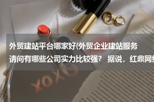 外贸建站平台哪家好(外贸企业建站服务 请问有哪些公司实力比较强？ 据说，红鼎网络科技专注于外贸网站建设，效果不错。)