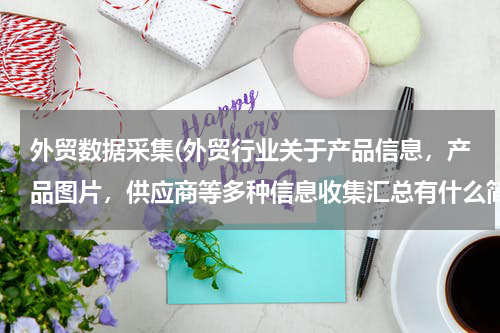 外贸数据采集(外贸行业关于产品信息，产品图片，供应商等多种信息收集汇总有什么简便的途径没有？手工操作实在太累人了)