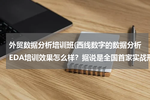 外贸数据分析培训班(西线数字的数据分析EDA培训效果怎么样？据说是全国首家实战形式培训)