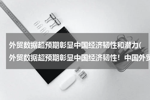 外贸数据超预期彰显中国经济韧性和潜力(外贸数据超预期彰显中国经济韧性！中国外贸何以能“超预期提速”？)