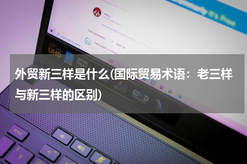 外贸新三样是什么(国际贸易术语：老三样与新三样的区别)