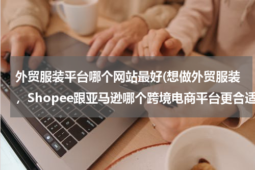 外贸服装平台哪个网站最好(想做外贸服装，Shopee跟亚马逊哪个跨境电商平台更合适？)