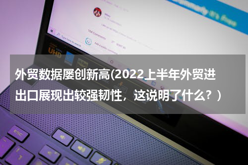 外贸数据屡创新高(2022上半年外贸进出口展现出较强韧性，这说明了什么？)