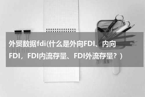 外贸数据fdi(什么是外向FDI、内向FDI，FDI内流存量、FDI外流存量？)