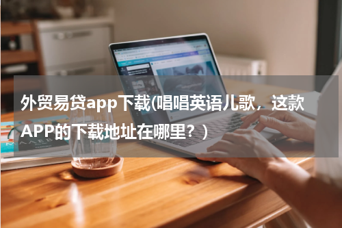 外贸易贷app下载(唱唱英语儿歌，这款APP的下载地址在哪里？)