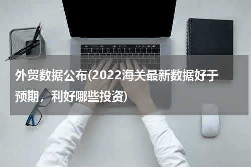外贸数据公布(2022海关最新数据好于预期，利好哪些投资)