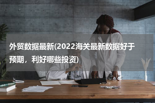 外贸数据最新(2022海关最新数据好于预期，利好哪些投资)