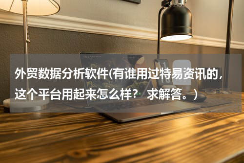 外贸数据分析软件(有谁用过特易资讯的，这个平台用起来怎么样？ 求解答。)