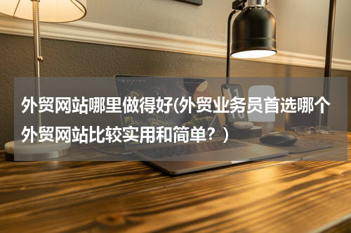 外贸网站哪里做得好(外贸业务员首选哪个外贸网站比较实用和简单？)