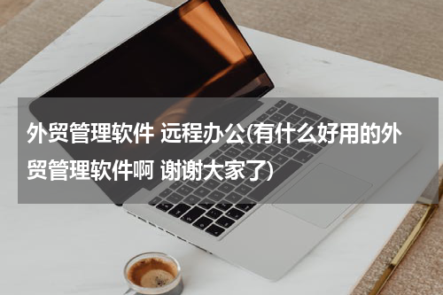 外贸管理软件 远程办公(有什么好用的外贸管理软件啊 谢谢大家了)